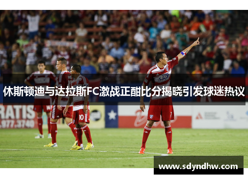 休斯顿迪与达拉斯FC激战正酣比分揭晓引发球迷热议
