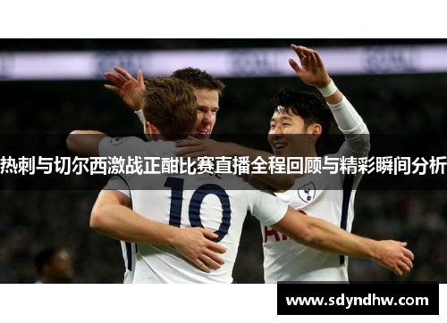 热刺与切尔西激战正酣比赛直播全程回顾与精彩瞬间分析