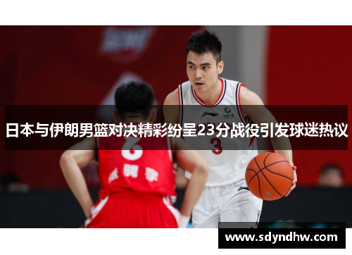 日本与伊朗男篮对决精彩纷呈23分战役引发球迷热议