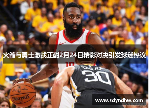 火箭与勇士激战正酣2月24日精彩对决引发球迷热议